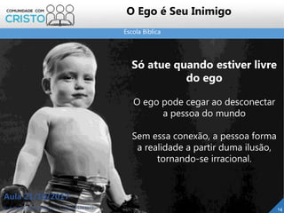Escola Bíblica
Prof. Daniel de Carvalho Luz – T. (15) 9 9126 5571
Aula 21/10/2017
14
O Ego é Seu Inimigo
Só atue quando estiver livre
do ego
O ego pode cegar ao desconectar
a pessoa do mundo
Sem essa conexão, a pessoa forma
a realidade a partir duma ilusão,
tornando-se irracional.
 