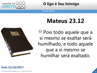 Escola Bíblica
Prof. Daniel de Carvalho Luz – T. (15) 9 9126 5571
Aula 21/10/2017
15
O Ego é Seu Inimigo
Mateus 23.12
12 Pois todo aquele que a
si mesmo se exaltar será
humilhado, e todo aquele
que a si mesmo se
humilhar será exaltado.
 