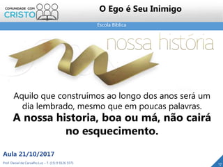 Escola Bíblica
Prof. Daniel de Carvalho Luz – T. (15) 9 9126 5571
Aula 21/10/2017
17
O Ego é Seu Inimigo
Aquilo que construímos ao longo dos anos será um
dia lembrado, mesmo que em poucas palavras.
A nossa historia, boa ou má, não cairá
no esquecimento.
 