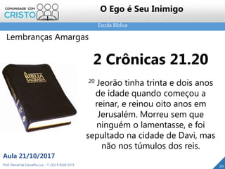 Escola Bíblica
Prof. Daniel de Carvalho Luz – T. (15) 9 9126 5571
Aula 21/10/2017
20
O Ego é Seu Inimigo
Lembranças Amargas
2 Crônicas 21.20
20 Jeorão tinha trinta e dois anos
de idade quando começou a
reinar, e reinou oito anos em
Jerusalém. Morreu sem que
ninguém o lamentasse, e foi
sepultado na cidade de Davi, mas
não nos túmulos dos reis.
 