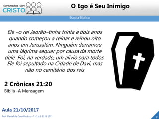 Escola Bíblica
Prof. Daniel de Carvalho Luz – T. (15) 9 9126 5571
Aula 21/10/2017
21
O Ego é Seu Inimigo
Ele –o rei Jeorão–tinha trinta e dois anos
quando começou a reinar e reinou oito
anos em Jerusalém. Ninguém derramou
uma lágrima sequer por causa da morte
dele. Foi, na verdade, um alívio para todos.
Ele foi sepultado na Cidade de Davi, mas
não no cemitério dos reis
2 Crônicas 21:20
Bíblia -A Mensagem
 