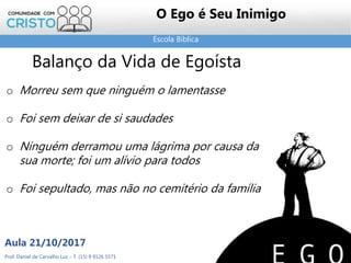 Escola Bíblica
Prof. Daniel de Carvalho Luz – T. (15) 9 9126 5571
Aula 21/10/2017
22
O Ego é Seu Inimigo
Balanço da Vida de Egoísta
o Morreu sem que ninguém o lamentasse
o Foi sem deixar de si saudades
o Ninguém derramou uma lágrima por causa da
sua morte; foi um alívio para todos
o Foi sepultado, mas não no cemitério da família
 