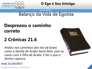 Escola Bíblica
Prof. Daniel de Carvalho Luz – T. (15) 9 9126 5571
Aula 21/10/2017
23
O Ego é Seu Inimigo
Balanço da Vida de Egoísta
Desprezou o caminho
correto
2 Crônicas 21.6
Andou nos caminhos dos reis de Israel,
como a família de Acabe havia feito, pois se
casou com a filha de Acabe. E fez o que o
Senhor reprova.
 