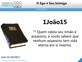 Escola Bíblica
Prof. Daniel de Carvalho Luz – T. (15) 9 9126 5571
Aula 21/10/2017
25
O Ego é Seu Inimigo
1João15
15 Quem odeia seu irmão é
assassino, e vocês sabem que
nenhum assassino tem vida
eterna em si mesmo.
 