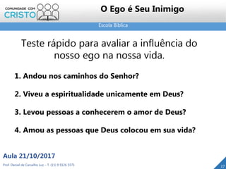 Escola Bíblica
Prof. Daniel de Carvalho Luz – T. (15) 9 9126 5571
Aula 21/10/2017
27
O Ego é Seu Inimigo
Teste rápido para avaliar a influência do
nosso ego na nossa vida.
1. Andou nos caminhos do Senhor?
2. Viveu a espiritualidade unicamente em Deus?
3. Levou pessoas a conhecerem o amor de Deus?
4. Amou as pessoas que Deus colocou em sua vida?
 