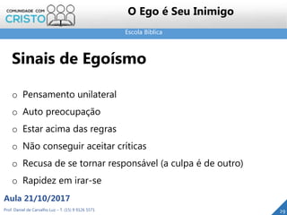 Escola Bíblica
Prof. Daniel de Carvalho Luz – T. (15) 9 9126 5571
Aula 21/10/2017
29
O Ego é Seu Inimigo
Sinais de Egoísmo
o Pensamento unilateral
o Auto preocupação
o Estar acima das regras
o Não conseguir aceitar críticas
o Recusa de se tornar responsável (a culpa é de outro)
o Rapidez em irar-se
 