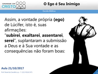 Escola Bíblica
Prof. Daniel de Carvalho Luz – T. (15) 9 9126 5571
Aula 21/10/2017
3
O Ego é Seu Inimigo
Assim, a vontade própria (ego)
de Lúcifer, isto é, suas
afirmações:
“subirei, exaltarei, assentarei,
serei”, suplantaram a submissão
a Deus e à Sua vontade e as
consequências não foram boas:
 