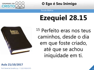 Escola Bíblica
Prof. Daniel de Carvalho Luz – T. (15) 9 9126 5571
Aula 21/10/2017
4
O Ego é Seu Inimigo
Ezequiel 28.15
15 Perfeito eras nos teus
caminhos, desde o dia
em que foste criado,
até que se achou
iniquidade em ti.
 