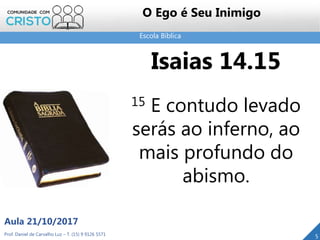 Escola Bíblica
Prof. Daniel de Carvalho Luz – T. (15) 9 9126 5571
Aula 21/10/2017
5
O Ego é Seu Inimigo
Isaias 14.15
15 E contudo levado
serás ao inferno, ao
mais profundo do
abismo.
 