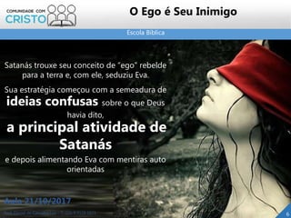 Escola Bíblica
Prof. Daniel de Carvalho Luz – T. (15) 9 9126 5571
Aula 21/10/2017
6
O Ego é Seu Inimigo
Satanás trouxe seu conceito de “ego” rebelde
para a terra e, com ele, seduziu Eva.
Sua estratégia começou com a semeadura de
ideias confusas sobre o que Deus
havia dito,
a principal atividade de
Satanás
e depois alimentando Eva com mentiras auto
orientadas
 