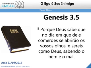 Escola Bíblica
Prof. Daniel de Carvalho Luz – T. (15) 9 9126 5571
Aula 21/10/2017
7
O Ego é Seu Inimigo
Genesis 3.5
5 Porque Deus sabe que
no dia em que dele
comerdes se abrirão os
vossos olhos, e sereis
como Deus, sabendo o
bem e o mal.
 