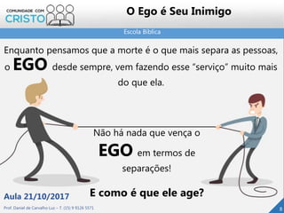 Escola Bíblica
Prof. Daniel de Carvalho Luz – T. (15) 9 9126 5571
Aula 21/10/2017
8
O Ego é Seu Inimigo
Enquanto pensamos que a morte é o que mais separa as pessoas,
o EGO desde sempre, vem fazendo esse “serviço” muito mais
do que ela.
Não há nada que vença o
EGO em termos de
separações!
E como é que ele age?
 