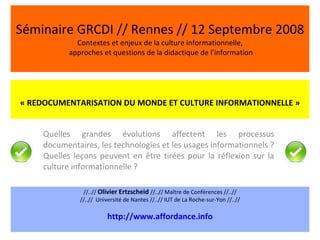 Séminaire GRCDI // Rennes // 12 Septembre 2008 Contextes et enjeux de la culture informationnelle,  approches et questions de la didactique de l’information Quelles grandes évolutions affectent les processus documentaires, les technologies et les usages informationnels ? Quelles leçons peuvent en être tirées pour la réflexion sur la culture informationnelle ?  « REDOCUMENTARISATION DU MONDE ET CULTURE INFORMATIONNELLE » //..//  Olivier Ertzscheid  //..// Maître de Conférences //..// //..//  Université de Nantes //..// IUT de La Roche-sur-Yon //..// http://www.affordance.info 