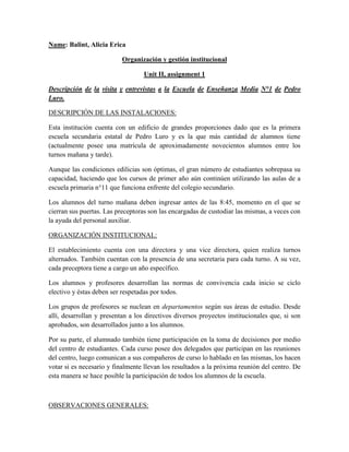 Name: Balint, Alicia Erica
Organización y gestión institucional
Unit II, assignment 1
Descripción de la visita y entrevistas a la Escuela de Enseñanza Media N°1 de Pedro
Luro.
DESCRIPCIÓN DE LAS INSTALACIONES:
Esta institución cuenta con un edificio de grandes proporciones dado que es la primera
escuela secundaria estatal de Pedro Luro y es la que más cantidad de alumnos tiene
(actualmente posee una matrícula de aproximadamente novecientos alumnos entre los
turnos mañana y tarde).
Aunque las condiciones edilicias son óptimas, el gran número de estudiantes sobrepasa su
capacidad, haciendo que los cursos de primer año aún continúen utilizando las aulas de a
escuela primaria n°11 que funciona enfrente del colegio secundario.
Los alumnos del turno mañana deben ingresar antes de las 8:45, momento en el que se
cierran sus puertas. Las preceptoras son las encargadas de custodiar las mismas, a veces con
la ayuda del personal auxiliar.
ORGANIZACIÓN INSTITUCIONAL:
El establecimiento cuenta con una directora y una vice directora, quien realiza turnos
alternados. También cuentan con la presencia de una secretaria para cada turno. A su vez,
cada preceptora tiene a cargo un año específico.
Los alumnos y profesores desarrollan las normas de convivencia cada inicio se ciclo
electivo y éstas deben ser respetadas por todos.
Los grupos de profesores se nuclean en departamentos según sus áreas de estudio. Desde
allí, desarrollan y presentan a los directivos diversos proyectos institucionales que, si son
aprobados, son desarrollados junto a los alumnos.
Por su parte, el alumnado también tiene participación en la toma de decisiones por medio
del centro de estudiantes. Cada curso posee dos delegados que participan en las reuniones
del centro, luego comunican a sus compañeros de curso lo hablado en las mismas, los hacen
votar si es necesario y finalmente llevan los resultados a la próxima reunión del centro. De
esta manera se hace posible la participación de todos los alumnos de la escuela.
OBSERVACIONES GENERALES:
 