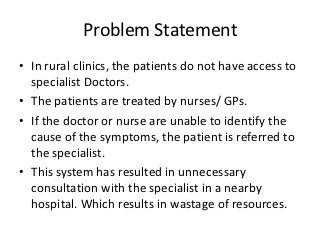 Problem Statement
• In rural clinics, the patients do not have access to
  specialist Doctors.
• The patients are treated by nurses/ GPs.
• If the doctor or nurse are unable to identify the
  cause of the symptoms, the patient is referred to
  the specialist.
• This system has resulted in unnecessary
  consultation with the specialist in a nearby
  hospital. Which results in wastage of resources.
 