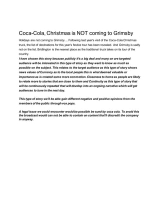 Coca-Cola, Christmas is NOT coming to Grimsby
Holidays are not coming to Grimsby ... Following last year's visit of the Coca-Cola Christmas
truck, the list of destinations for this year's festive tour has been revealed. And Grimsby is sadly
not on the list. Bridlington is the nearest place as the traditional truck takes on its tour of the
country.
I have chosen this story because publicly it's a big deal and many on are targeted
audience will be interested in this type of story as they want to know as much as
possible on the subject. This relates to the target audience as this type of story shows
news values of Currency as to the local people this is what deemed valuable or
importance as is created some more commotion. Closeness to home as people are likely
to relate more to stories that are close to them and Continuity as this type of story that
will be continuously repeated that will develop into an ongoing narrative which will get
audiences to tune in the next day.
This type of story we’ll be able gain different negative and positive opinions from the
members of the public through vox pops.
A legal issue we could encounter would be possible be sued by coca cola. To avoid this
the broadcast would can not be able to contain an content that’ll discredit the company
in anyway.
 