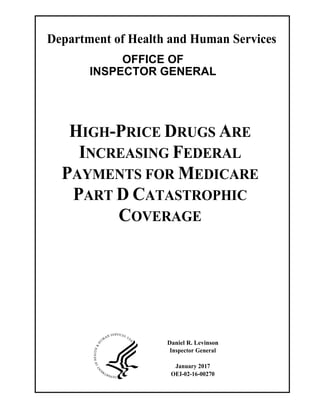 Department of Health and Human Services
OFFICE OF
INSPECTOR GENERAL
HIGH-PRICE DRUGS ARE
INCREASING FEDERAL
PAYMENTS FOR MEDICARE
PART D CATASTROPHIC
COVERAGE
Daniel R. Levinson
Inspector General
January 2017
OEI-02-16-00270
 