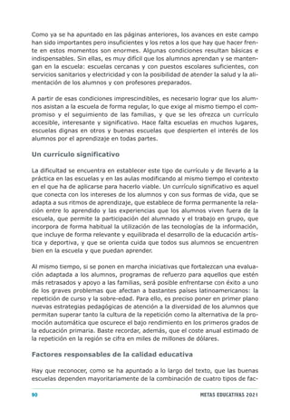 Como ya se ha apuntado en las páginas anteriores, los avances en este campo
han sido importantes pero insuficientes y los retos a los que hay que hacer fren-
te en estos momentos son enormes. Algunas condiciones resultan básicas e
indispensables. Sin ellas, es muy difícil que los alumnos aprendan y se manten-
gan en la escuela: escuelas cercanas y con puestos escolares suficientes, con
servicios sanitarios y electricidad y con la posibilidad de atender la salud y la ali-
mentación de los alumnos y con profesores preparados.

A partir de esas condiciones imprescindibles, es necesario lograr que los alum-
nos asistan a la escuela de forma regular, lo que exige al mismo tiempo el com-
promiso y el seguimiento de las familias, y que se les ofrezca un currículo
accesible, interesante y significativo. Hace falta escuelas en muchos lugares,
escuelas dignas en otros y buenas escuelas que despierten el interés de los
alumnos por el aprendizaje en todas partes.

Un currículo significativo

La dificultad se encuentra en establecer este tipo de currículo y de llevarlo a la
práctica en las escuelas y en las aulas modificando al mismo tiempo el contexto
en el que ha de aplicarse para hacerlo viable. Un currículo significativo es aquel
que conecta con los intereses de los alumnos y con sus formas de vida, que se
adapta a sus ritmos de aprendizaje, que establece de forma permanente la rela-
ción entre lo aprendido y las experiencias que los alumnos viven fuera de la
escuela, que permite la participación del alumnado y el trabajo en grupo, que
incorpora de forma habitual la utilización de las tecnologías de la información,
que incluye de forma relevante y equilibrada el desarrollo de la educación artís-
tica y deportiva, y que se orienta cuida que todos sus alumnos se encuentren
bien en la escuela y que puedan aprender.

Al mismo tiempo, si se ponen en marcha iniciativas que fortalezcan una evalua-
ción adaptada a los alumnos, programas de refuerzo para aquellos que estén
más retrasados y apoyo a las familias, será posible enfrentarse con éxito a uno
de los graves problemas que afectan a bastantes países latinoamericanos: la
repetición de curso y la sobre-edad. Para ello, es preciso poner en primer plano
nuevas estrategias pedagógicas de atención a la diversidad de los alumnos que
permitan superar tanto la cultura de la repetición como la alternativa de la pro-
moción automática que oscurece el bajo rendimiento en los primeros grados de
la educación primaria. Baste recordar, además, que el coste anual estimado de
la repetición en la región se cifra en miles de millones de dólares.

Factores responsables de la calidad educativa

Hay que reconocer, como se ha apuntado a lo largo del texto, que las buenas
escuelas dependen mayoritariamente de la combinación de cuatro tipos de fac-

90                                                             METAS EDUCATIVAS 2021
 