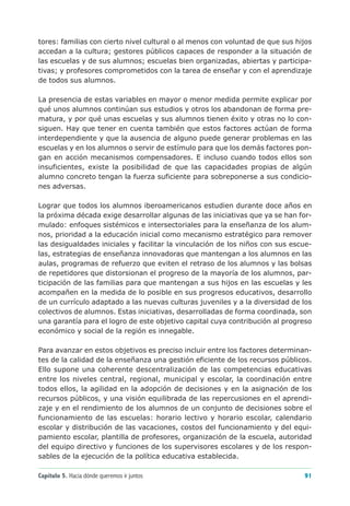 tores: familias con cierto nivel cultural o al menos con voluntad de que sus hijos
accedan a la cultura; gestores públicos capaces de responder a la situación de
las escuelas y de sus alumnos; escuelas bien organizadas, abiertas y participa-
tivas; y profesores comprometidos con la tarea de enseñar y con el aprendizaje
de todos sus alumnos.

La presencia de estas variables en mayor o menor medida permite explicar por
qué unos alumnos continúan sus estudios y otros los abandonan de forma pre-
matura, y por qué unas escuelas y sus alumnos tienen éxito y otras no lo con-
siguen. Hay que tener en cuenta también que estos factores actúan de forma
interdependiente y que la ausencia de alguno puede generar problemas en las
escuelas y en los alumnos o servir de estímulo para que los demás factores pon-
gan en acción mecanismos compensadores. E incluso cuando todos ellos son
insuficientes, existe la posibilidad de que las capacidades propias de algún
alumno concreto tengan la fuerza suficiente para sobreponerse a sus condicio-
nes adversas.

Lograr que todos los alumnos iberoamericanos estudien durante doce años en
la próxima década exige desarrollar algunas de las iniciativas que ya se han for-
mulado: enfoques sistémicos e intersectoriales para la enseñanza de los alum-
nos, prioridad a la educación inicial como mecanismo estratégico para remover
las desigualdades iniciales y facilitar la vinculación de los niños con sus escue-
las, estrategias de enseñanza innovadoras que mantengan a los alumnos en las
aulas, programas de refuerzo que eviten el retraso de los alumnos y las bolsas
de repetidores que distorsionan el progreso de la mayoría de los alumnos, par-
ticipación de las familias para que mantengan a sus hijos en las escuelas y les
acompañen en la medida de lo posible en sus progresos educativos, desarrollo
de un currículo adaptado a las nuevas culturas juveniles y a la diversidad de los
colectivos de alumnos. Estas iniciativas, desarrolladas de forma coordinada, son
una garantía para el logro de este objetivo capital cuya contribución al progreso
económico y social de la región es innegable.

Para avanzar en estos objetivos es preciso incluir entre los factores determinan-
tes de la calidad de la enseñanza una gestión eficiente de los recursos públicos.
Ello supone una coherente descentralización de las competencias educativas
entre los niveles central, regional, municipal y escolar, la coordinación entre
todos ellos, la agilidad en la adopción de decisiones y en la asignación de los
recursos públicos, y una visión equilibrada de las repercusiones en el aprendi-
zaje y en el rendimiento de los alumnos de un conjunto de decisiones sobre el
funcionamiento de las escuelas: horario lectivo y horario escolar, calendario
escolar y distribución de las vacaciones, costos del funcionamiento y del equi-
pamiento escolar, plantilla de profesores, organización de la escuela, autoridad
del equipo directivo y funciones de los supervisores escolares y de los respon-
sables de la ejecución de la política educativa establecida.

Capítulo 5. Hacia dónde queremos ir juntos                                     91
 