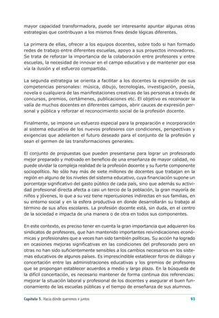 mayor capacidad transformadora, puede ser interesante apuntar algunas otras
estrategias que contribuyan a los mismos fines desde lógicas diferentes.

La primera de ellas, ofrecer a los equipos docentes, sobre todo si han formado
redes de trabajo entre diferentes escuelas, apoyo a sus proyectos innovadores.
Se trata de reforzar la importancia de la colaboración entre profesores y entre
escuelas, la necesidad de innovar en el campo educativo y de mantener por esa
vía la ilusión y el esfuerzo compartido.

La segunda estrategia se orienta a facilitar a los docentes la expresión de sus
competencias personales: música, dibujo, tecnologías, investigación, poesía,
novela o cualquiera de las manifestaciones creativas de las personas a través de
concursos, premios, certámenes, publicaciones etc. El objetivo es reconocer la
valía de muchos docentes en diferentes campos, abrir cauces de expresión per-
sonal y pública y reforzar el reconocimiento social de la profesión docente.

Finalmente, se impone un esfuerzo especial para la preparación e incorporación
al sistema educativo de los nuevos profesores con condiciones, perspectivas y
exigencias que adelanten el futuro deseado para el conjunto de la profesión y
sean el germen de las transformaciones generales.

El conjunto de propuestas que pueden presentarse para lograr un profesorado
mejor preparado y motivado en beneficio de una enseñanza de mayor calidad, no
puede olvidar la compleja realidad de la profesión docente y su fuerte componente
sociopolítico. No sólo hay más de siete millones de docentes que trabajan en la
región en alguno de los niveles del sistema educativo, cuya financiación supone un
porcentaje significativo del gasto público de cada país, sino que además su activi-
dad profesional directa afecta a casi un tercio de la población, la gran mayoría de
niños y jóvenes, lo que a su vez tiene repercusiones indirectas en sus familias, en
su entorno social y en la esfera productiva en donde desarrollarán su trabajo al
término de sus años escolares. La profesión docente está, sin duda, en el centro
de la sociedad e impacta de una manera o de otra en todos sus componentes.

En este contexto, es preciso tener en cuenta la gran importancia que adquieren los
sindicatos de profesores, que han mantenido importantes reivindicaciones econó-
micas y profesionales que a veces han sido también políticas. Su acción ha logrado
en ocasiones mejoras significativas en las condiciones del profesorado pero en
otras no han sido suficientemente sensibles a los cambios necesarios en los siste-
mas educativos de algunos países. Es imprescindible establecer foros de diálogo y
concertación entre las administraciones educativas y los gremios de profesores
que se propongan establecer acuerdos a medio y largo plazo. En la búsqueda de
la difícil concertación, es necesario mantener de forma continua dos referencias:
mejorar la situación laboral y profesional de los docentes y asegurar el buen fun-
cionamiento de las escuelas públicas y el tiempo de enseñanza de sus alumnos.

Capítulo 5. Hacia dónde queremos ir juntos                                      93
 