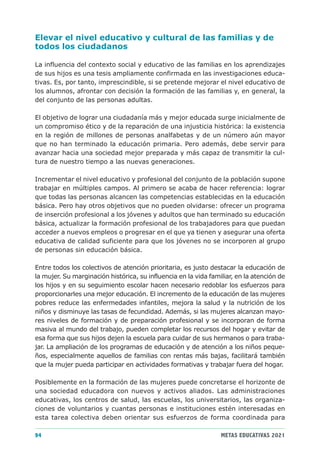 Elevar el nivel educativo y cultural de las familias y de
todos los ciudadanos

La influencia del contexto social y educativo de las familias en los aprendizajes
de sus hijos es una tesis ampliamente confirmada en las investigaciones educa-
tivas. Es, por tanto, imprescindible, si se pretende mejorar el nivel educativo de
los alumnos, afrontar con decisión la formación de las familias y, en general, la
del conjunto de las personas adultas.

El objetivo de lograr una ciudadanía más y mejor educada surge inicialmente de
un compromiso ético y de la reparación de una injusticia histórica: la existencia
en la región de millones de personas analfabetas y de un número aún mayor
que no han terminado la educación primaria. Pero además, debe servir para
avanzar hacia una sociedad mejor preparada y más capaz de transmitir la cul-
tura de nuestro tiempo a las nuevas generaciones.

Incrementar el nivel educativo y profesional del conjunto de la población supone
trabajar en múltiples campos. Al primero se acaba de hacer referencia: lograr
que todas las personas alcancen las competencias establecidas en la educación
básica. Pero hay otros objetivos que no pueden olvidarse: ofrecer un programa
de inserción profesional a los jóvenes y adultos que han terminado su educación
básica, actualizar la formación profesional de los trabajadores para que puedan
acceder a nuevos empleos o progresar en el que ya tienen y asegurar una oferta
educativa de calidad suficiente para que los jóvenes no se incorporen al grupo
de personas sin educación básica.

Entre todos los colectivos de atención prioritaria, es justo destacar la educación de
la mujer. Su marginación histórica, su influencia en la vida familiar, en la atención de
los hijos y en su seguimiento escolar hacen necesario redoblar los esfuerzos para
proporcionarles una mejor educación. El incremento de la educación de las mujeres
pobres reduce las enfermedades infantiles, mejora la salud y la nutrición de los
niños y disminuye las tasas de fecundidad. Además, si las mujeres alcanzan mayo-
res niveles de formación y de preparación profesional y se incorporan de forma
masiva al mundo del trabajo, pueden completar los recursos del hogar y evitar de
esa forma que sus hijos dejen la escuela para cuidar de sus hermanos o para traba-
jar. La ampliación de los programas de educación y de atención a los niños peque-
ños, especialmente aquellos de familias con rentas más bajas, facilitará también
que la mujer pueda participar en actividades formativas y trabajar fuera del hogar.

Posiblemente en la formación de las mujeres puede concretarse el horizonte de
una sociedad educadora con nuevos y activos aliados. Las administraciones
educativas, los centros de salud, las escuelas, los universitarios, las organiza-
ciones de voluntarios y cuantas personas e instituciones estén interesadas en
esta tarea colectiva deben orientar sus esfuerzos de forma coordinada para

94                                                               METAS EDUCATIVAS 2021
 