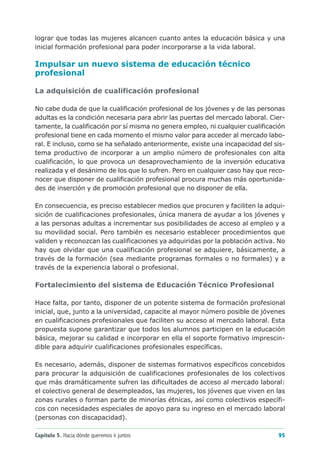 lograr que todas las mujeres alcancen cuanto antes la educación básica y una
inicial formación profesional para poder incorporarse a la vida laboral.

Impulsar un nuevo sistema de educación técnico
profesional

La adquisición de cualificación profesional

No cabe duda de que la cualificación profesional de los jóvenes y de las personas
adultas es la condición necesaria para abrir las puertas del mercado laboral. Cier-
tamente, la cualificación por sí misma no genera empleo, ni cualquier cualificación
profesional tiene en cada momento el mismo valor para acceder al mercado labo-
ral. E incluso, como se ha señalado anteriormente, existe una incapacidad del sis-
tema productivo de incorporar a un amplio número de profesionales con alta
cualificación, lo que provoca un desaprovechamiento de la inversión educativa
realizada y el desánimo de los que lo sufren. Pero en cualquier caso hay que reco-
nocer que disponer de cualificación profesional procura muchas más oportunida-
des de inserción y de promoción profesional que no disponer de ella.

En consecuencia, es preciso establecer medios que procuren y faciliten la adqui-
sición de cualificaciones profesionales, única manera de ayudar a los jóvenes y
a las personas adultas a incrementar sus posibilidades de acceso al empleo y a
su movilidad social. Pero también es necesario establecer procedimientos que
validen y reconozcan las cualificaciones ya adquiridas por la población activa. No
hay que olvidar que una cualificación profesional se adquiere, básicamente, a
través de la formación (sea mediante programas formales o no formales) y a
través de la experiencia laboral o profesional.

Fortalecimiento del sistema de Educación Técnico Profesional

Hace falta, por tanto, disponer de un potente sistema de formación profesional
inicial, que, junto a la universidad, capacite al mayor número posible de jóvenes
en cualificaciones profesionales que faciliten su acceso al mercado laboral. Esta
propuesta supone garantizar que todos los alumnos participen en la educación
básica, mejorar su calidad e incorporar en ella el soporte formativo imprescin-
dible para adquirir cualificaciones profesionales específicas.

Es necesario, además, disponer de sistemas formativos específicos concebidos
para procurar la adquisición de cualificaciones profesionales de los colectivos
que más dramáticamente sufren las dificultades de acceso al mercado laboral:
el colectivo general de desempleados, las mujeres, los jóvenes que viven en las
zonas rurales o forman parte de minorías étnicas, así como colectivos específi-
cos con necesidades especiales de apoyo para su ingreso en el mercado laboral
(personas con discapacidad).

Capítulo 5. Hacia dónde queremos ir juntos                                      95
 