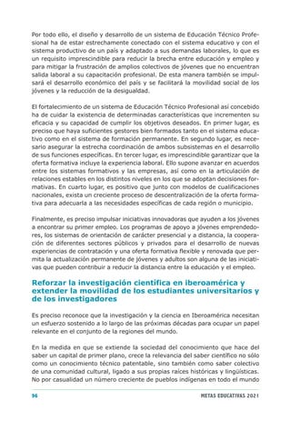 Por todo ello, el diseño y desarrollo de un sistema de Educación Técnico Profe-
sional ha de estar estrechamente conectado con el sistema educativo y con el
sistema productivo de un país y adaptado a sus demandas laborales, lo que es
un requisito imprescindible para reducir la brecha entre educación y empleo y
para mitigar la frustración de amplios colectivos de jóvenes que no encuentran
salida laboral a su capacitación profesional. De esta manera también se impul-
sará el desarrollo económico del país y se facilitará la movilidad social de los
jóvenes y la reducción de la desigualdad.

El fortalecimiento de un sistema de Educación Técnico Profesional así concebido
ha de cuidar la existencia de determinadas características que incrementen su
eficacia y su capacidad de cumplir los objetivos deseados. En primer lugar, es
preciso que haya suficientes gestores bien formados tanto en el sistema educa-
tivo como en el sistema de formación permanente. En segundo lugar, es nece-
sario asegurar la estrecha coordinación de ambos subsistemas en el desarrollo
de sus funciones específicas. En tercer lugar, es imprescindible garantizar que la
oferta formativa incluye la experiencia laboral. Ello supone avanzar en acuerdos
entre los sistemas formativos y las empresas, así como en la articulación de
relaciones estables en los distintos niveles en los que se adoptan decisiones for-
mativas. En cuarto lugar, es positivo que junto con modelos de cualificaciones
nacionales, exista un creciente proceso de descentralización de la oferta forma-
tiva para adecuarla a las necesidades específicas de cada región o municipio.

Finalmente, es preciso impulsar iniciativas innovadoras que ayuden a los jóvenes
a encontrar su primer empleo. Los programas de apoyo a jóvenes emprendedo-
res, los sistemas de orientación de carácter presencial y a distancia, la coopera-
ción de diferentes sectores públicos y privados para el desarrollo de nuevas
experiencias de contratación y una oferta formativa flexible y renovada que per-
mita la actualización permanente de jóvenes y adultos son alguna de las iniciati-
vas que pueden contribuir a reducir la distancia entre la educación y el empleo.

Reforzar la investigación científica en iberoamérica y
extender la movilidad de los estudiantes universitarios y
de los investigadores

Es preciso reconoce que la investigación y la ciencia en Iberoamérica necesitan
un esfuerzo sostenido a lo largo de las próximas décadas para ocupar un papel
relevante en el conjunto de la regiones del mundo.

En la medida en que se extiende la sociedad del conocimiento que hace del
saber un capital de primer plano, crece la relevancia del saber científico no sólo
como un conocimiento técnico patentable, sino también como saber colectivo
de una comunidad cultural, ligado a sus propias raíces históricas y lingüísticas.
No por casualidad un número creciente de pueblos indígenas en todo el mundo

96                                                           METAS EDUCATIVAS 2021
 