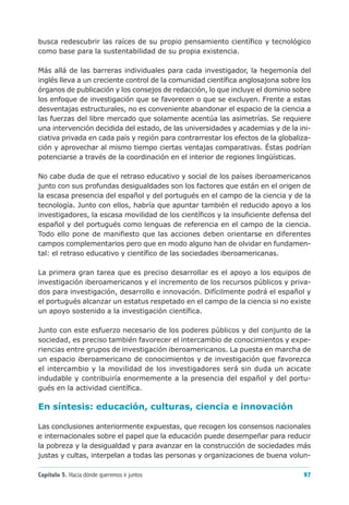 busca redescubrir las raíces de su propio pensamiento científico y tecnológico
como base para la sustentabilidad de su propia existencia.

Más allá de las barreras individuales para cada investigador, la hegemonía del
inglés lleva a un creciente control de la comunidad científica anglosajona sobre los
órganos de publicación y los consejos de redacción, lo que incluye el dominio sobre
los enfoque de investigación que se favorecen o que se excluyen. Frente a estas
desventajas estructurales, no es conveniente abandonar el espacio de la ciencia a
las fuerzas del libre mercado que solamente acentúa las asimetrías. Se requiere
una intervención decidida del estado, de las universidades y academias y de la ini-
ciativa privada en cada país y región para contrarrestar los efectos de la globaliza-
ción y aprovechar al mismo tiempo ciertas ventajas comparativas. Éstas podrían
potenciarse a través de la coordinación en el interior de regiones lingüísticas.

No cabe duda de que el retraso educativo y social de los países iberoamericanos
junto con sus profundas desigualdades son los factores que están en el origen de
la escasa presencia del español y del portugués en el campo de la ciencia y de la
tecnología. Junto con ellos, habría que apuntar también el reducido apoyo a los
investigadores, la escasa movilidad de los científicos y la insuficiente defensa del
español y del portugués como lenguas de referencia en el campo de la ciencia.
Todo ello pone de manifiesto que las acciones deben orientarse en diferentes
campos complementarios pero que en modo alguno han de olvidar en fundamen-
tal: el retraso educativo y científico de las sociedades iberoamericanas.

La primera gran tarea que es preciso desarrollar es el apoyo a los equipos de
investigación iberoamericanos y el incremento de los recursos públicos y priva-
dos para investigación, desarrollo e innovación. Difícilmente podrá el español y
el portugués alcanzar un estatus respetado en el campo de la ciencia si no existe
un apoyo sostenido a la investigación científica.

Junto con este esfuerzo necesario de los poderes públicos y del conjunto de la
sociedad, es preciso también favorecer el intercambio de conocimientos y expe-
riencias entre grupos de investigación iberoamericanos. La puesta en marcha de
un espacio iberoamericano de conocimientos y de investigación que favorezca
el intercambio y la movilidad de los investigadores será sin duda un acicate
indudable y contribuiría enormemente a la presencia del español y del portu-
gués en la actividad científica.

En síntesis: educación, culturas, ciencia e innovación

Las conclusiones anteriormente expuestas, que recogen los consensos nacionales
e internacionales sobre el papel que la educación puede desempeñar para reducir
la pobreza y la desigualdad y para avanzar en la construcción de sociedades más
justas y cultas, interpelan a todas las personas y organizaciones de buena volun-

Capítulo 5. Hacia dónde queremos ir juntos                                        97
 