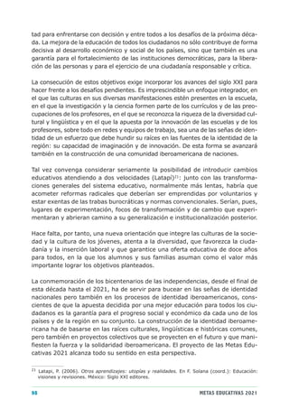 tad para enfrentarse con decisión y entre todos a los desafíos de la próxima déca-
da. La mejora de la educación de todos los ciudadanos no sólo contribuye de forma
decisiva al desarrollo económico y social de los países, sino que también es una
garantía para el fortalecimiento de las instituciones democráticas, para la libera-
ción de las personas y para el ejercicio de una ciudadanía responsable y crítica.

La consecución de estos objetivos exige incorporar los avances del siglo XXI para
hacer frente a los desafíos pendientes. Es imprescindible un enfoque integrador, en
el que las culturas en sus diversas manifestaciones estén presentes en la escuela,
en el que la investigación y la ciencia formen parte de los currículos y de las preo-
cupaciones de los profesores, en el que se reconozca la riqueza de la diversidad cul-
tural y lingüística y en el que la apuesta por la innovación de las escuelas y de los
profesores, sobre todo en redes y equipos de trabajo, sea una de las señas de iden-
tidad de un esfuerzo que debe hundir su raíces en las fuentes de la identidad de la
región: su capacidad de imaginación y de innovación. De esta forma se avanzará
también en la construcción de una comunidad iberoamericana de naciones.

Tal vez convenga considerar seriamente la posibilidad de introducir cambios
educativos atendiendo a dos velocidades (Latapí)21: junto con las transforma-
ciones generales del sistema educativo, normalmente más lentas, habría que
acometer reformas radicales que deberían ser emprendidas por voluntarios y
estar exentas de las trabas burocráticas y normas convencionales. Serían, pues,
lugares de experimentación, focos de transformación y de cambio que experi-
mentaran y abrieran camino a su generalización e institucionalización posterior.

Hace falta, por tanto, una nueva orientación que integre las culturas de la socie-
dad y la cultura de los jóvenes, atenta a la diversidad, que favorezca la ciuda-
danía y la inserción laboral y que garantice una oferta educativa de doce años
para todos, en la que los alumnos y sus familias asuman como el valor más
importante lograr los objetivos planteados.

La conmemoración de los bicentenarios de las independencias, desde el final de
esta década hasta el 2021, ha de servir para bucear en las señas de identidad
nacionales pero también en los procesos de identidad iberoamericanos, cons-
cientes de que la apuesta decidida por una mejor educación para todos los ciu-
dadanos es la garantía para el progreso social y económico da cada uno de los
países y de la región en su conjunto. La construcción de la identidad iberoame-
ricana ha de basarse en las raíces culturales, lingüísticas e históricas comunes,
pero también en proyectos colectivos que se proyecten en el futuro y que mani-
fiesten la fuerza y la solidaridad iberoamericana. El proyecto de las Metas Edu-
cativas 2021 alcanza todo su sentido en esta perspectiva.

21
     Latapi, P. (2006). Otros aprendizajes: utopías y realidades. En F. Solana (coord.): Educación:
     visiones y revisiones. México: Siglo XXI editores.


98                                                                        METAS EDUCATIVAS 2021
 