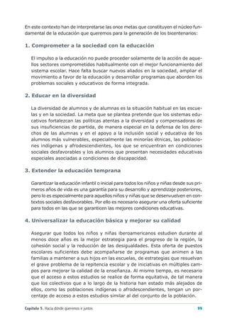 En este contexto han de interpretarse las once metas que constituyen el núcleo fun-
damental de la educación que queremos para la generación de los bicentenarios:

1. Comprometer a la sociedad con la educación

   El impulso a la educación no puede proceder solamente de la acción de aque-
   llos sectores comprometidos habitualmente con el mejor funcionamiento del
   sistema escolar. Hace falta buscar nuevos aliados en la sociedad, ampliar el
   movimiento a favor de la educación y desarrollar programas que aborden los
   problemas sociales y educativos de forma integrada.

2. Educar en la diversidad

   La diversidad de alumnos y de alumnas es la situación habitual en las escue-
   las y en la sociedad. La meta que se plantea pretende que los sistemas edu-
   cativos fortalezcan las políticas atentas a la diversidad y compensadoras de
   sus insuficiencias de partida, de manera especial en la defensa de los dere-
   chos de las alumnas y en el apoyo a la inclusión social y educativa de los
   alumnos más vulnerables, especialmente las minorías étnicas, las poblacio-
   nes indígenas y afrodescendientes, los que se encuentran en condiciones
   sociales desfavorables y los alumnos que presentan necesidades educativas
   especiales asociadas a condiciones de discapacidad.

3. Extender la educación temprana

   Garantizar la educación infantil o inicial para todos los niños y niñas desde sus pri-
   meros años de vida es una garantía para su desarrollo y aprendizaje posteriores,
   pero lo es especialmente para aquellos niños y niñas que se desenvuelven en con-
   textos sociales desfavorables. Por ello es necesario asegurar una oferta suficiente
   para todos en las que se garanticen las mejores condiciones educativas.

4. Universalizar la educación básica y mejorar su calidad

   Asegurar que todos los niños y niñas iberoamericanos estudien durante al
   menos doce años es la mejor estrategia para el progreso de la región, la
   cohesión social y la reducción de las desigualdades. Esta oferta de puestos
   escolares suficientes debe acompañarse de programas que animen a las
   familias a mantener a sus hijos en las escuelas, de estrategias que resuelvan
   el grave problema de la repitencia escolar y de iniciativas en múltiples cam-
   pos para mejorar la calidad de la enseñanza. Al mismo tiempo, es necesario
   que el acceso a estos estudios se realice de forma equitativa, de tal manera
   que los colectivos que a lo largo de la historia han estado más alejados de
   ellos, como las poblaciones indígenas o afrodescendientes, tengan un por-
   centaje de acceso a estos estudios similar al del conjunto de la población.

Capítulo 5. Hacia dónde queremos ir juntos                                            99
 