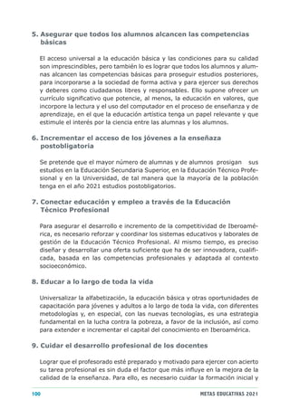 5. Asegurar que todos los alumnos alcancen las competencias
   básicas

  El acceso universal a la educación básica y las condiciones para su calidad
  son imprescindibles, pero también lo es lograr que todos los alumnos y alum-
  nas alcancen las competencias básicas para proseguir estudios posteriores,
  para incorporarse a la sociedad de forma activa y para ejercer sus derechos
  y deberes como ciudadanos libres y responsables. Ello supone ofrecer un
  currículo significativo que potencie, al menos, la educación en valores, que
  incorpore la lectura y el uso del computador en el proceso de enseñanza y de
  aprendizaje, en el que la educación artística tenga un papel relevante y que
  estimule el interés por la ciencia entre las alumnas y los alumnos.

6. Incrementar el acceso de los jóvenes a la enseñaza
   postobligatoria

  Se pretende que el mayor número de alumnas y de alumnos prosigan sus
  estudios en la Educación Secundaria Superior, en la Educación Técnico Profe-
  sional y en la Universidad, de tal manera que la mayoría de la población
  tenga en el año 2021 estudios postobligatorios.

7. Conectar educación y empleo a través de la Educación
   Técnico Profesional

  Para asegurar el desarrollo e incremento de la competitividad de Iberoamé-
  rica, es necesario reforzar y coordinar los sistemas educativos y laborales de
  gestión de la Educación Técnico Profesional. Al mismo tiempo, es preciso
  diseñar y desarrollar una oferta suficiente que ha de ser innovadora, cualifi-
  cada, basada en las competencias profesionales y adaptada al contexto
  socioeconómico.

8. Educar a lo largo de toda la vida

  Universalizar la alfabetización, la educación básica y otras oportunidades de
  capacitación para jóvenes y adultos a lo largo de toda la vida, con diferentes
  metodologías y, en especial, con las nuevas tecnologías, es una estrategia
  fundamental en la lucha contra la pobreza, a favor de la inclusión, así como
  para extender e incrementar el capital del conocimiento en Iberoamérica.

9. Cuidar el desarrollo profesional de los docentes

  Lograr que el profesorado esté preparado y motivado para ejercer con acierto
  su tarea profesional es sin duda el factor que más influye en la mejora de la
  calidad de la enseñanza. Para ello, es necesario cuidar la formación inicial y

100                                                        METAS EDUCATIVAS 2021
 