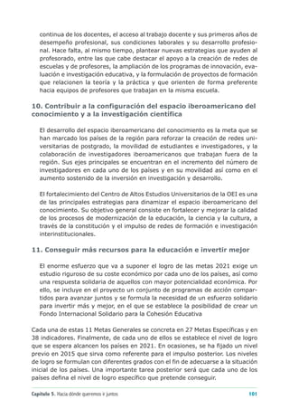 continua de los docentes, el acceso al trabajo docente y sus primeros años de
   desempeño profesional, sus condiciones laborales y su desarrollo profesio-
   nal. Hace falta, al mismo tiempo, plantear nuevas estrategias que ayuden al
   profesorado, entre las que cabe destacar el apoyo a la creación de redes de
   escuelas y de profesores, la ampliación de los programas de innovación, eva-
   luación e investigación educativa, y la formulación de proyectos de formación
   que relacionen la teoría y la práctica y que orienten de forma preferente
   hacia equipos de profesores que trabajan en la misma escuela.

10. Contribuir a la configuración del espacio iberoamericano del
conocimiento y a la investigación científica

   El desarrollo del espacio iberoamericano del conocimiento es la meta que se
   han marcado los países de la región para reforzar la creación de redes uni-
   versitarias de postgrado, la movilidad de estudiantes e investigadores, y la
   colaboración de investigadores iberoamericanos que trabajan fuera de la
   región. Sus ejes principales se encuentran en el incremento del número de
   investigadores en cada uno de los países y en su movilidad así como en el
   aumento sostenido de la inversión en investigación y desarrollo.

   El fortalecimiento del Centro de Altos Estudios Universitarios de la OEI es una
   de las principales estrategias para dinamizar el espacio iberoamericano del
   conocimiento. Su objetivo general consiste en fortalecer y mejorar la calidad
   de los procesos de modernización de la educación, la ciencia y la cultura, a
   través de la constitución y el impulso de redes de formación e investigación
   interinstitucionales.

11. Conseguir más recursos para la educación e invertir mejor

   El enorme esfuerzo que va a suponer el logro de las metas 2021 exige un
   estudio riguroso de su coste económico por cada uno de los países, así como
   una respuesta solidaria de aquellos con mayor potencialidad económica. Por
   ello, se incluye en el proyecto un conjunto de programas de acción compar-
   tidos para avanzar juntos y se formula la necesidad de un esfuerzo solidario
   para invertir más y mejor, en el que se establece la posibilidad de crear un
   Fondo Internacional Solidario para la Cohesión Educativa

Cada una de estas 11 Metas Generales se concreta en 27 Metas Específicas y en
38 indicadores. Finalmente, de cada uno de ellos se establece el nivel de logro
que se espera alcancen los países en 2021. En ocasiones, se ha fijado un nivel
previo en 2015 que sirva como referente para el impulso posterior. Los niveles
de logro se formulan con diferentes grados con el fin de adecuarse a la situación
inicial de los países. Una importante tarea posterior será que cada uno de los
países defina el nivel de logro específico que pretende conseguir.

Capítulo 5. Hacia dónde queremos ir juntos                                    101
 