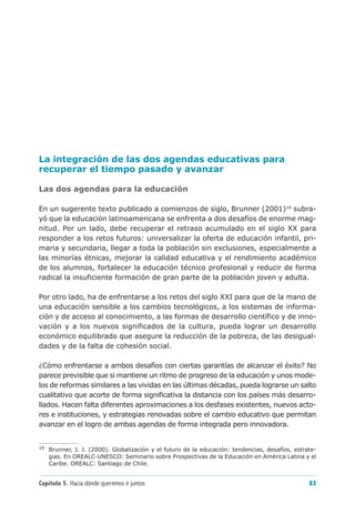 La integración de las dos agendas educativas para
recuperar el tiempo pasado y avanzar

Las dos agendas para la educación

En un sugerente texto publicado a comienzos de siglo, Brunner (2001)19 subra-
yó que la educación latinoamericana se enfrenta a dos desafíos de enorme mag-
nitud. Por un lado, debe recuperar el retraso acumulado en el siglo XX para
responder a los retos futuros: universalizar la oferta de educación infantil, pri-
maria y secundaria, llegar a toda la población sin exclusiones, especialmente a
las minorías étnicas, mejorar la calidad educativa y el rendimiento académico
de los alumnos, fortalecer la educación técnico profesional y reducir de forma
radical la insuficiente formación de gran parte de la población joven y adulta.

Por otro lado, ha de enfrentarse a los retos del siglo XXI para que de la mano de
una educación sensible a los cambios tecnológicos, a los sistemas de informa-
ción y de acceso al conocimiento, a las formas de desarrollo científico y de inno-
vación y a los nuevos significados de la cultura, pueda lograr un desarrollo
económico equilibrado que asegure la reducción de la pobreza, de las desigual-
dades y de la falta de cohesión social.

¿Cómo enfrentarse a ambos desafíos con ciertas garantías de alcanzar el éxito? No
parece previsible que si mantiene un ritmo de progreso de la educación y unos mode-
los de reformas similares a las vividas en las últimas décadas, pueda lograrse un salto
cualitativo que acorte de forma significativa la distancia con los países más desarro-
llados. Hacen falta diferentes aproximaciones a los desfases existentes, nuevos acto-
res e instituciones, y estrategias renovadas sobre el cambio educativo que permitan
avanzar en el logro de ambas agendas de forma integrada pero innovadora.


19
     Brunner, J. J. (2000). Globalización y el futuro de la educación: tendencias, desafíos, estrate-
     gias. En OREALC-UNESCO: Seminario sobre Prospectivas de la Educación en América Latina y el
     Caribe. OREALC: Santiago de Chile.


Capítulo 5. Hacia dónde queremos ir juntos                                                        83
 