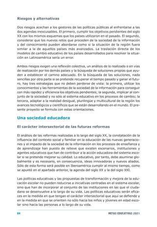 Riesgos y alternativas

Dos riesgos acechan a los gestores de las políticas públicas al enfrentarse a las
dos agendas inexcusables. El primero, cumplir los objetivos pendientes del siglo
XX con los mismos esquemas que los países utilizaron en el pasado. El segundo,
considerar que los nuevos retos que proceden de la sociedad de la información
y del conocimiento pueden abordarse como si la situación de la región fuera
similar a la de aquellos países más avanzados. La traslación directa de los
modelos de cambio educativo de los países desarrollados para resolver la situa-
ción en Latinoamérica sería un error.

Ambos riesgos exigen una reflexión colectiva, un análisis de lo realizado o en vías
de realización por los demás países y la búsqueda de soluciones propias que ayu-
den a establecer el camino adecuado. En la búsqueda de las soluciones, nada
sencillas por otra parte si se pretende recuperar el tiempo pasado y ganar el futu-
ro, hay tres estrategias que no deben perderse de vista: la primera, utilizar los
conocimientos y las herramientas de la sociedad de la información para conseguir
con más rapidez y eficiencia los objetivos pendientes; la segunda, implicar al con-
junto de la sociedad y no sólo al sistema educativo en los procesos de cambio; la
tercera, adaptar a la realidad desigual, plurilingüe y multicultural de la región los
avances tecnológicos y científicos que se están desarrollando en el mundo. El pre-
sente proyecto se formula con estas orientaciones.

Una sociedad educadora

El carácter intersectorial de las futuras reformas

El análisis de las reformas realizadas a lo largo del siglo XX, la constatación de la
influencia del contexto social y familiar en la educación de las nuevas generacio-
nes y el impacto de la sociedad de la información en los procesos de enseñanza y
de aprendizaje han puesto de relieve que existen escenarios, instituciones y
agentes educativos que han de contribuir a la acción educadora del sistema esco-
lar si se pretende mejorar su calidad. Lo educativo, por tanto, debe asumirse glo-
balmente y es necesario, en consecuencia, ideas innovadoras y nuevos aliados.
Sólo de esta forma será posible en Iberoamérica cumplir al mismo tiempo, como
se apuntó en el apartado anterior, la agenda del siglo XX y la del siglo XXI.

Las políticas educativas y las propuestas de transformación y mejora de la edu-
cación escolar no pueden reducirse a iniciativas centradas en el sistema escolar,
sino que han de incorporar al conjunto de las instituciones en las que el ciuda-
dano se desenvuelve a lo largo de su vida. Las políticas educativas serán efica-
ces en la medida en que tengan el carácter intersectorial que aquí se defiende y
en la medida en que se orienten no sólo hacia los niños y jóvenes en edad esco-
lar sino hacia las personas a lo largo de su vida.

84                                                             METAS EDUCATIVAS 2021
 