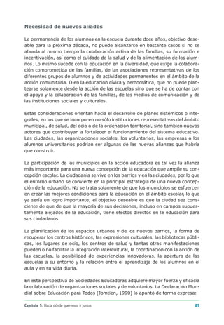 Necesidad de nuevos aliados

La permanencia de los alumnos en la escuela durante doce años, objetivo dese-
able para la próxima década, no puede alcanzarse en bastante casos si no se
aborda al mismo tiempo la colaboración activa de las familias, su formación e
incentivación, así como el cuidado de la salud y de la alimentación de los alum-
nos. Lo mismo sucede con la educación en la diversidad, que exige la colabora-
ción comprometida de las familias, de las asociaciones representativas de los
diferentes grupos de alumnos y de actividades permanentes en el ámbito de la
acción comunitaria. O en la educación cívica y democrática, que no puede plan-
tearse solamente desde la acción de las escuelas sino que se ha de contar con
el apoyo y la colaboración de las familias, de los medios de comunicación y de
las instituciones sociales y culturales.

Estas consideraciones orientan hacia el desarrollo de planes sistémicos o inte-
grales, en los que se incorporen no sólo instituciones representativas del ámbito
municipal, de salud, del ocio o de la ordenación territorial, sino también nuevos
actores que contribuyan a fortalecer el funcionamiento del sistema educativo.
Las ciudades, las organizaciones sociales, los voluntarios, las empresas o los
alumnos universitarios podrían ser algunas de las nuevas alianzas que habría
que construir.

La participación de los municipios en la acción educadora es tal vez la alianza
más importante para una nueva concepción de la educación que amplíe su con-
cepción escolar. La ciudadanía se vive en los barrios y en las ciudades, por lo que
el entorno urbano se convierte en la principal estrategia de una nueva concep-
ción de la educación. No se trata solamente de que los municipios se esfuercen
en crear las mejores condiciones para la educación en el ámbito escolar, lo que
ya sería un logro importante; el objetivo deseable es que la ciudad sea cons-
ciente de que de que la mayoría de sus decisiones, incluso en campos supues-
tamente alejados de la educación, tiene efectos directos en la educación para
sus ciudadanos.

La planificación de los espacios urbanos y de los nuevos barrios, la forma de
recuperar los centros históricos, las expresiones culturales, las bibliotecas públi-
cas, los lugares de ocio, los centros de salud y tantas otras manifestaciones
pueden o no facilitar la integración intercultural, la coordinación con la acción de
las escuelas, la posibilidad de experiencias innovadoras, la apertura de las
escuelas a su entorno y la relación entre el aprendizaje de los alumnos en el
aula y en su vida diaria.

En esta perspectiva de Sociedades Educadoras adquiere mayor fuerza y eficacia
la colaboración de organizaciones sociales y de voluntarios. La Declaración Mun-
dial sobre Educación para Todos (Jomtien, 1990) lo apuntó de forma expresa:

Capítulo 5. Hacia dónde queremos ir juntos                                       85
 
