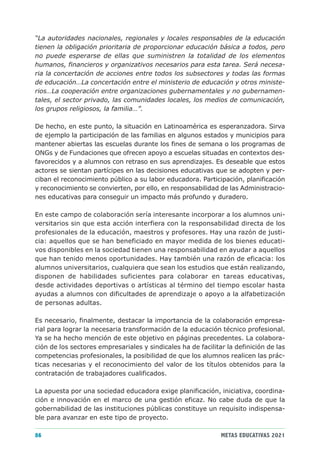 “La autoridades nacionales, regionales y locales responsables de la educación
tienen la obligación prioritaria de proporcionar educación básica a todos, pero
no puede esperarse de ellas que suministren la totalidad de los elementos
humanos, financieros y organizativos necesarios para esta tarea. Será necesa-
ria la concertación de acciones entre todos los subsectores y todas las formas
de educación…La concertación entre el ministerio de educación y otros ministe-
rios…La cooperación entre organizaciones gubernamentales y no gubernamen-
tales, el sector privado, las comunidades locales, los medios de comunicación,
los grupos religiosos, la familia…”.

De hecho, en este punto, la situación en Latinoamérica es esperanzadora. Sirva
de ejemplo la participación de las familias en algunos estados y municipios para
mantener abiertas las escuelas durante los fines de semana o los programas de
ONGs y de Fundaciones que ofrecen apoyo a escuelas situadas en contextos des-
favorecidos y a alumnos con retraso en sus aprendizajes. Es deseable que estos
actores se sientan partícipes en las decisiones educativas que se adopten y per-
ciban el reconocimiento público a su labor educadora. Participación, planificación
y reconocimiento se convierten, por ello, en responsabilidad de las Administracio-
nes educativas para conseguir un impacto más profundo y duradero.

En este campo de colaboración sería interesante incorporar a los alumnos uni-
versitarios sin que esta acción interfiera con la responsabilidad directa de los
profesionales de la educación, maestros y profesores. Hay una razón de justi-
cia: aquellos que se han beneficiado en mayor medida de los bienes educati-
vos disponibles en la sociedad tienen una responsabilidad en ayudar a aquellos
que han tenido menos oportunidades. Hay también una razón de eficacia: los
alumnos universitarios, cualquiera que sean los estudios que están realizando,
disponen de habilidades suficientes para colaborar en tareas educativas,
desde actividades deportivas o artísticas al término del tiempo escolar hasta
ayudas a alumnos con dificultades de aprendizaje o apoyo a la alfabetización
de personas adultas.

Es necesario, finalmente, destacar la importancia de la colaboración empresa-
rial para lograr la necesaria transformación de la educación técnico profesional.
Ya se ha hecho mención de este objetivo en páginas precedentes. La colabora-
ción de los sectores empresariales y sindicales ha de facilitar la definición de las
competencias profesionales, la posibilidad de que los alumnos realicen las prác-
ticas necesarias y el reconocimiento del valor de los títulos obtenidos para la
contratación de trabajadores cualificados.

La apuesta por una sociedad educadora exige planificación, iniciativa, coordina-
ción e innovación en el marco de una gestión eficaz. No cabe duda de que la
gobernabilidad de las instituciones públicas constituye un requisito indispensa-
ble para avanzar en este tipo de proyecto.

86                                                            METAS EDUCATIVAS 2021
 