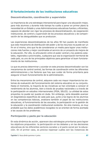 El fortalecimiento de las instituciones educativas

Descentralización, coordinación y supervisión

La importancia de una estrategia intersectorial para lograr una educación mejor,
para más alumnos y durante más tiempo ha vuelto a poner en primer plano la
necesidad de un Estado y unas Administraciones educativas fuertes y eficientes,
capaces de abordar con rigor los procesos de descentralización, de cooperación
institucional, de control y supervisión de los procesos educativos y de compen-
sación de las desigualdades que se produzcan.

Las experiencias descentralizadoras de los años 90 han puesto de manifiesto
que este mecanismo de distribución del poder y de los recursos no puede ser un
fin en sí mismo, sino que ha de considerarse un medio para lograr unas institu-
ciones más fuertes y mejor coordinadas al servicio de un proyecto de mejora de
la educación. Por ello, la articulación entre el poder central y los poderes esta-
tales, regionales o provinciales, cualquiera que sea la organización territorial de
cada país, es uno de los principales objetivos para garantizar el buen funciona-
miento de las instituciones.

Lo que es preciso determinar y acordar en este proceso descentralizador son los
mecanismos de control central, las formas de coordinación entre las diferentes
administraciones y los factores que hay que cuidar de forma prioritaria para
asegurar el buen funcionamiento de la administración.

Entre los mecanismos de control, adquiere cada vez mayor importancia los sis-
temas de evaluación del funcionamiento del sistema educativo en su conjunto.
Hasta el momento, la mayoría de las iniciativas se han orientado a conocer el
rendimiento de los alumnos, bien a través de pruebas nacionales o a través de
la participación en estudios internacionales (PISA, SELCE). La utilidad de estos
proyectos no puede ser puesta en duda. Sin embargo, sería deseable avanzar
en diagnósticos específicos de cada país que, junto a los logros de los alumnos
en las competencias básicas, analizara también el papel de las instituciones
educativas, el funcionamiento de las escuelas, la participación en la gestión de
la educación y la coordinación institucional existente. De otra manera, es muy
probable que los datos académicos recogidos no se orienten de forma acertada
a las causas de los problemas.

Participación y pacto por la educación

En esta dinámica de acción, aparecen dos estrategias prioritarias para lograr
los objetivos propuestos: la participación en los debates y en las decisiones
educativas de los diferentes sectores sociales y el pacto social por la educa-
ción. En el primer caso, es preciso repensar cuáles son las instancias de

Capítulo 5. Hacia dónde queremos ir juntos                                      87
 