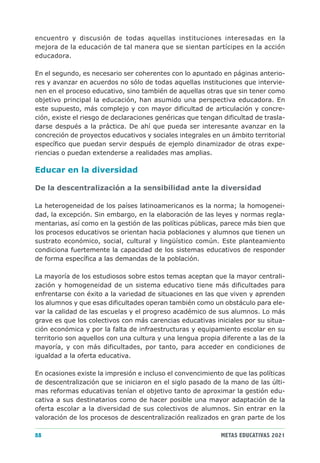 encuentro y discusión de todas aquellas instituciones interesadas en la
mejora de la educación de tal manera que se sientan partícipes en la acción
educadora.

En el segundo, es necesario ser coherentes con lo apuntado en páginas anterio-
res y avanzar en acuerdos no sólo de todas aquellas instituciones que intervie-
nen en el proceso educativo, sino también de aquellas otras que sin tener como
objetivo principal la educación, han asumido una perspectiva educadora. En
este supuesto, más complejo y con mayor dificultad de articulación y concre-
ción, existe el riesgo de declaraciones genéricas que tengan dificultad de trasla-
darse después a la práctica. De ahí que pueda ser interesante avanzar en la
concreción de proyectos educativos y sociales integrales en un ámbito territorial
específico que puedan servir después de ejemplo dinamizador de otras expe-
riencias o puedan extenderse a realidades mas amplias.

Educar en la diversidad

De la descentralización a la sensibilidad ante la diversidad

La heterogeneidad de los países latinoamericanos es la norma; la homogenei-
dad, la excepción. Sin embargo, en la elaboración de las leyes y normas regla-
mentarias, así como en la gestión de las políticas públicas, parece más bien que
los procesos educativos se orientan hacia poblaciones y alumnos que tienen un
sustrato económico, social, cultural y lingüístico común. Este planteamiento
condiciona fuertemente la capacidad de los sistemas educativos de responder
de forma específica a las demandas de la población.

La mayoría de los estudiosos sobre estos temas aceptan que la mayor centrali-
zación y homogeneidad de un sistema educativo tiene más dificultades para
enfrentarse con éxito a la variedad de situaciones en las que viven y aprenden
los alumnos y que esas dificultades operan también como un obstáculo para ele-
var la calidad de las escuelas y el progreso académico de sus alumnos. Lo más
grave es que los colectivos con más carencias educativas iniciales por su situa-
ción económica y por la falta de infraestructuras y equipamiento escolar en su
territorio son aquellos con una cultura y una lengua propia diferente a las de la
mayoría, y con más dificultades, por tanto, para acceder en condiciones de
igualdad a la oferta educativa.

En ocasiones existe la impresión e incluso el convencimiento de que las políticas
de descentralización que se iniciaron en el siglo pasado de la mano de las últi-
mas reformas educativas tenían el objetivo tanto de aproximar la gestión edu-
cativa a sus destinatarios como de hacer posible una mayor adaptación de la
oferta escolar a la diversidad de sus colectivos de alumnos. Sin entrar en la
valoración de los procesos de descentralización realizados en gran parte de los

88                                                           METAS EDUCATIVAS 2021
 