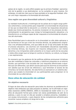 países de la región, no sería difícil aceptar que la primera finalidad –aproxima-
ción de la gestión a sus destinatarios- se ha cumplido en gran manera. Sin
embargo, no está tan claro que se haya acertado en la segunda finalidad: ofre-
cer una mejor respuesta a la diversidad del alumnado.

Una región con gran diversidad cultural y lingüística

La realidad multicultural y multilingüe de los países de la región exige políti-
cas coherentes y consecuentes para responder a la diversidad de situaciones
en las que se desarrolla la educación y a orientar las respuestas educativas
desde esa misma perspectiva. Es preciso incorporar en los procesos de des-
centralización la perspectiva que rompa la homogeneización educativa y la
transforme en un enfoque capaz de dar respuesta a la diversidad de situacio-
nes del alumnado.

Esta flexibilidad para la educación en la diversidad no sólo debe aplicarse a
los territorios en los que viven las minorías étnicas, las poblaciones origina-
rias o los afrodescendientes, sino que debe de ser el eje articulador de todo
el proceso educativo. Los alumnos con necesidades educativas especiales,
las minorías étnicas, las mujeres con mayores obligaciones y con menos
derechos y los inmigrantes están presente en la mayor parte de las escuelas
y todos ellos exigen que se tenga en cuenta su historia, su cultura, su lengua
y sus aspiraciones.

Es necesario que los gestores de las políticas públicas promuevan iniciativas
que den visibilidad a todas las culturales y colectivos presentes en el entorno
escolar, que permitan a las escuelas dar una respuesta diferenciada a aque-
llos que son diferentes, que abran cauces para que los alumnos se encuentren
con adultos que les sirvan de referencia y que fomenten el acceso de las
minorías a la función docente. De esta forma se avanzará en un sistema edu-
cativo que acepta la diversidad en sus participantes para progresar en la
diversidad de sus alternativas.

Doce años de educación de calidad

Un objetivo necesario

El logro de doce años de educación para todos los alumnos es posiblemente el
objetivo más ambicioso que este proyecto se plantea. Se ha afirmado en repe-
tidas ocasiones (CEPAL-UNESCO, 2005) la necesidad de recibir entre 11 y 12
años de educación formal para contar con claras posibilidades de salir de la
pobreza, o para no caer en ella por acceder a empleos precarios, inestables o
con escasa remuneración, o para disponer de las competencias suficiente para
encontrar nuevos empleos a lo largo de la vida.

Capítulo 5. Hacia dónde queremos ir juntos                                    89
 