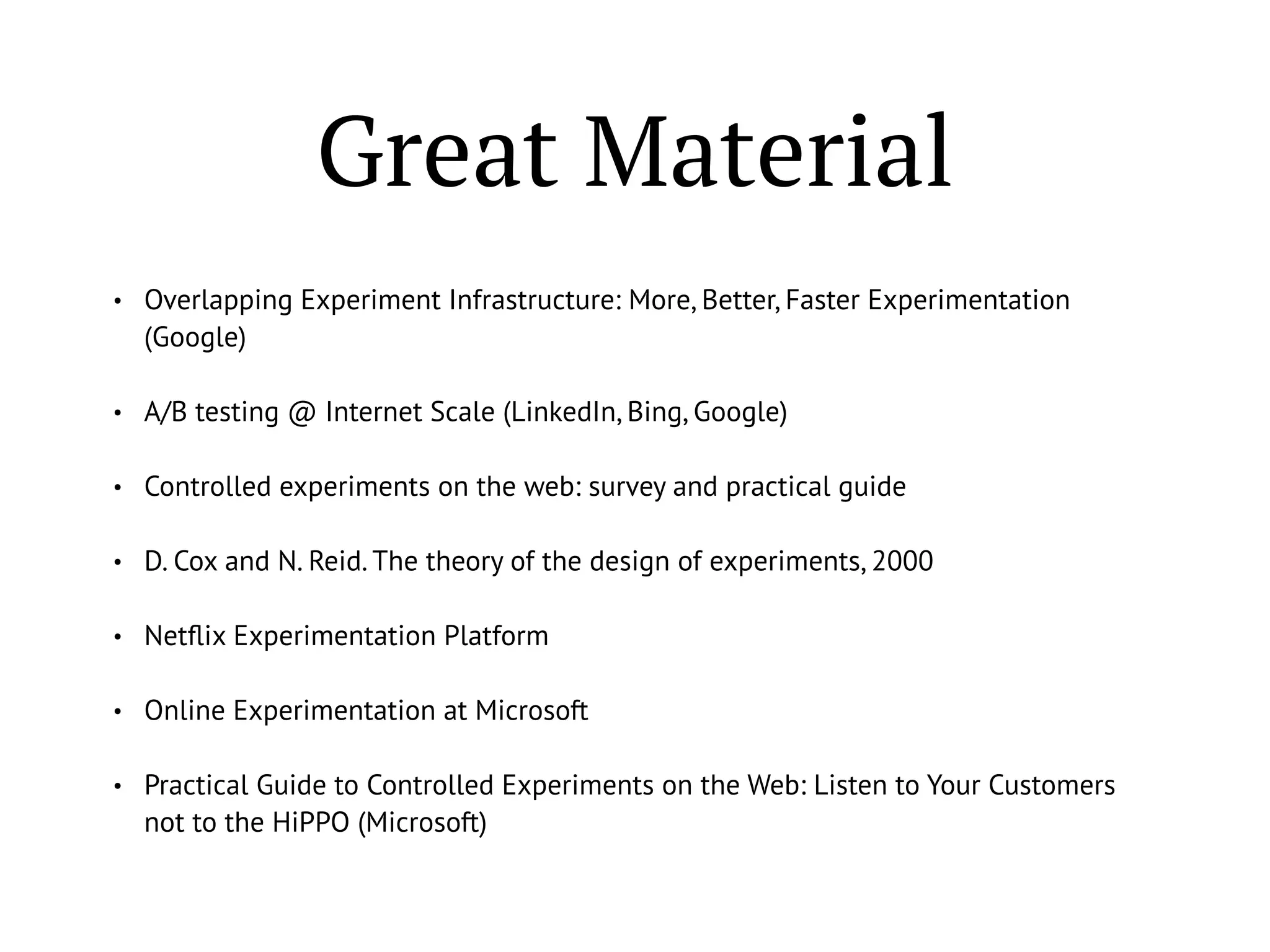 Great Material
• Overlapping Experiment Infrastructure: More, Better, Faster Experimentation
(Google)
• A/B testing @ Internet Scale (LinkedIn, Bing, Google)
• Controlled experiments on the web: survey and practical guide
• D. Cox and N. Reid. The theory of the design of experiments, 2000
• Netﬂix Experimentation Platform
• Online Experimentation at Microsoft
• Practical Guide to Controlled Experiments on the Web: Listen to Your Customers
not to the HiPPO (Microsoft)
 