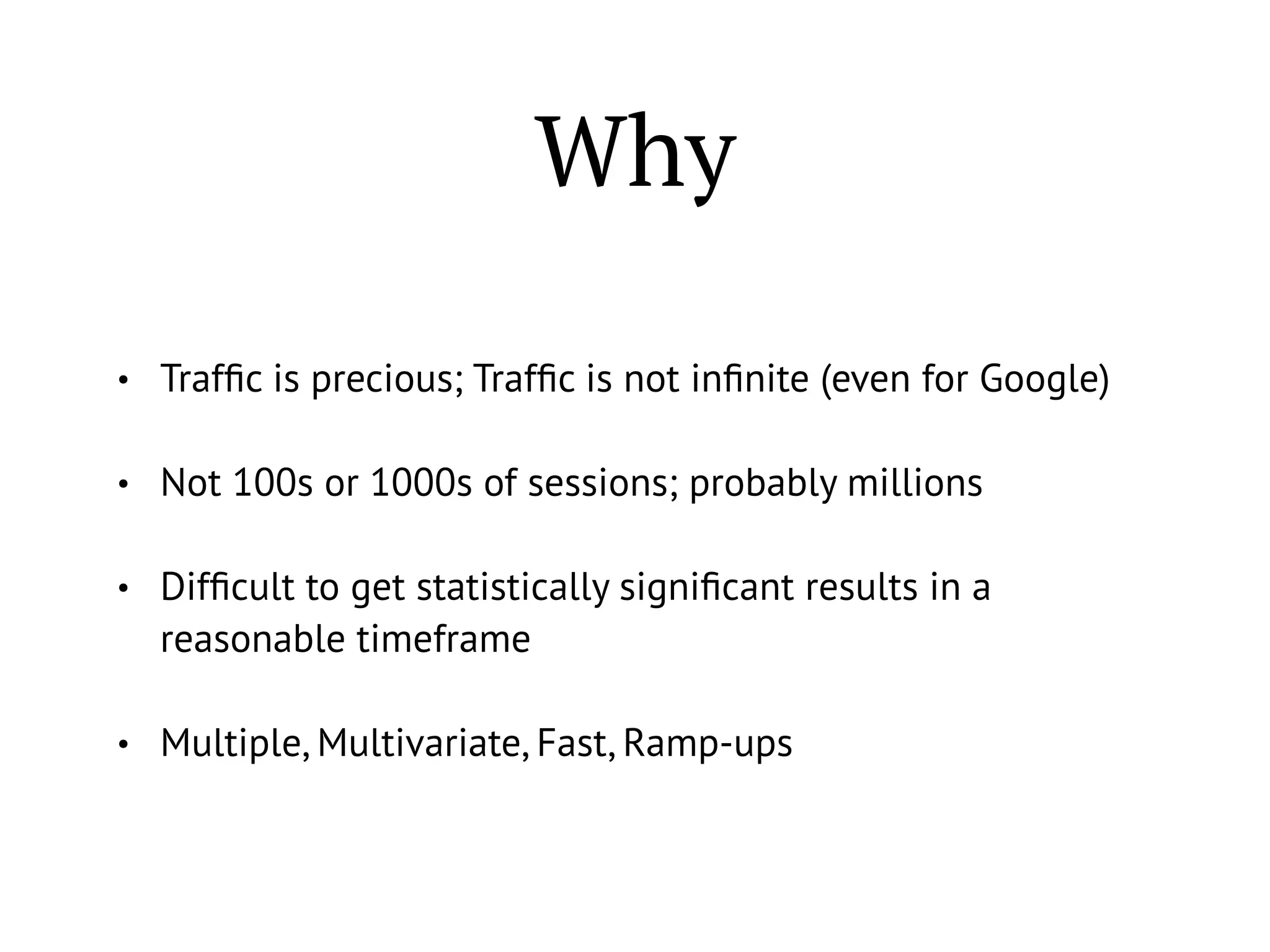 Why
• Trafﬁc is precious; Trafﬁc is not inﬁnite (even for Google)
• Not 100s or 1000s of sessions; probably millions
• Difﬁcult to get statistically signiﬁcant results in a
reasonable timeframe
• Multiple, Multivariate, Fast, Ramp-ups
 