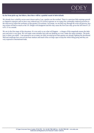 12 Upper Grosvenor Street, London, W1K 2ND ~ Tel +44 (20) 7208-1400 Fax: +44 (20) 7208-1401 ~ www.odey.com
Authorised and Regulated by the Financial Conduct Authority
ity far from picks up, but falters, then there will be a painful round of debt default.
We already have volatility across asset classes and as I say, equities are the residual. There is a precious little earnings growth
ex-Japanese exporters and we have now reduced our US cyclical exposure as we expect the commodity-induced recession in
the mid-west to effect the resilience of the greater US economy. In Europe, we are half way through the write-off process, hav-
ing written off half as much as the US. Draghi will disappoint and this may cause the first Euro rally given the fall from €1.25
to €1.15 in a month.
We are in the first stage of this downturn. It is too early to see what will happen – a change of this magnitude means the dark-
ness and mist is very great. We will make some mistakes but with our thinking we won’t make the major mistakes. The prob-
lem is where you stand – I am amazed to see so many are fully invested given that equities are already fighting the downtrend.
Mid and smallcaps have moved into bear markets and much relies on large caps to keep the whole thing going and they are
very exposed to international trade.
 