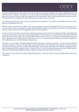 12 Upper Grosvenor Street, London, W1K 2ND ~ Tel +44 (20) 7208-1400 Fax: +44 (20) 7208-1401 ~ www.odey.com
Authorised and Regulated by the Financial Conduct Authority
European stockmarkets have been strong, driven by this quest for yield and for liquidity. By historic standards they possess
neither but this is a ‘Historic’ time itself. As we can see with the bull market in China, once a bubble forms it has an internal
logic of its own and it will grow until it has outgrown all of its surroundings. What is disconcerting to the stock-picker is that it
has little relevance to earnings growth and it certainly does not predict next year’s profits.
All of this has meant that the Fund is moving towards being net long equities. This bubble will end badly, but not yet. It only
began at the beginning of this year.
However it does mean that the US dollar, where they are hoping to end the QE experiment this year, has to remain the fa-
voured currency. Its rise was probably too quick and undoubtedly attracted too many followers, but here it looks interesting.
However it does not look a powerful enough bull market to be leveraged into.
As I have said for the last year, the risk to the world economy does not come from the developed world where, post 2008, debt
growth has been steady, but from out of the Emerging Markets. E.M. economies now represent 50% of the world’s GNP and
nearly 40% of the world’s debts. The world has been unable for thirty years now to get growth without debt growing even
faster. Operating assets are being asked to work harder to service ever increasing debts. Productivity growth has disappeared.
No wonder the pressure is still downwards on interest rates.
Economics, as I was taught, said nothing about the difference between two identical economies - one that had large debts and
one that was debt free. The one with large debts, paradoxically had the richer individuals and companies, and in an environ-
ment where credit remained freely available performed equally well. However, when faced with disruptive technologies or dis-
ruptive trade patterns the leveraged economy is forced not only to write off unwanted operating assets but the debts attached.
They have to be socialised through the economy. That day is coming, but April showed it is not now.
We are keen to be very open to our clients during difficult periods, so please do contact us if you need any further attribution or
explanation.
 