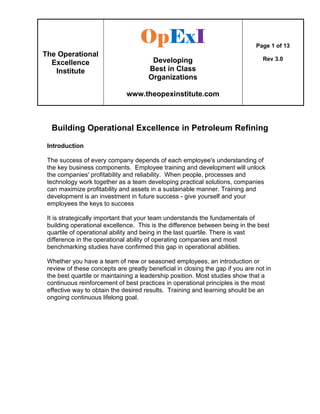 The Operational
Excellence
Institute
OpOpOpOpExExExExIIII
Developing
Best in Class
Organizations
www.theopexinstitute.com
Page 1 of 13
Rev 3.0
Building Operational Excellence in Petroleum Refining
Introduction
The success of every company depends of each employee's understanding of
the key business components. Employee training and development will unlock
the companies' profitability and reliability. When people, processes and
technology work together as a team developing practical solutions, companies
can maximize profitability and assets in a sustainable manner. Training and
development is an investment in future success - give yourself and your
employees the keys to success
It is strategically important that your team understands the fundamentals of
building operational excellence. This is the difference between being in the best
quartile of operational ability and being in the last quartile. There is vast
difference in the operational ability of operating companies and most
benchmarking studies have confirmed this gap in operational abilities.
Whether you have a team of new or seasoned employees, an introduction or
review of these concepts are greatly beneficial in closing the gap if you are not in
the best quartile or maintaining a leadership position. Most studies show that a
continuous reinforcement of best practices in operational principles is the most
effective way to obtain the desired results. Training and learning should be an
ongoing continuous lifelong goal.
 