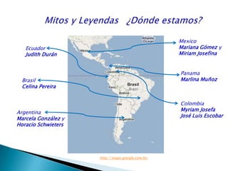            Mitos y Leyendas  ¿Dónde estamos?MexicoMariana Gómez y Miriam JosefinaEcuadorJudith DuránPanamaMarlinaMuñozBrasilCelina PereiraColombiaMyriam JosefaJosé Luis Escobar ArgentinaMarcela González y Horacio Schwietershttp://maps.google.com.br/