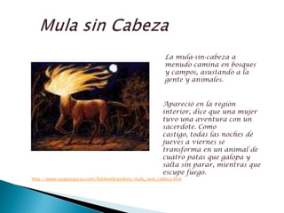   Mula sinCabezaLa mula-sin-cabeza a menudo camina en bosques y campos, asustando a la gente y animales.Apareció en la región interior, dice que una mujer tuvo una aventura con un sacerdote. Como castigo, todas las noches de jueves a viernes se transforma en un animal de cuatro patas que galopa y salta sin parar, mientras que escupe fuego.http://www.suapesquisa.com/folclorebrasileiro/mula_sem_cabeca.htm