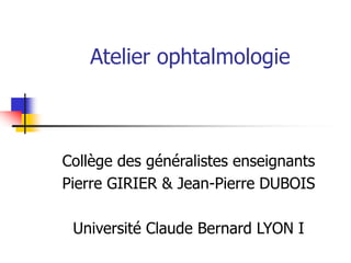 Atelier ophtalmologie
Collège des généralistes enseignants
Pierre GIRIER & Jean-Pierre DUBOIS
Université Claude Bernard LYON I
 