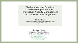 Risk Management Practices
and their applications in
Intellectual Property Management
and Trade Secret Management
Master Thesis
Intellectual Property Law and Management, 2022,
University of Strasbourg
1
Dr. Shu-Pei Oei
European Patent Attorney
In-house Patent Counsel
 