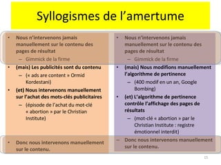 Syllogismes de l’amertume Nous n’intervenons jamais manuellement sur le contenu des pages de résultat Gimmick de la firme (mais) Les publicités sont du contenu  (« ads are content » Ormid Kordestani) (et) Nous intervenons manuellement sur l’achat des mots-clés publicitaires  (épisode de l’achat du mot-clé « abortion » par le Christian Institute) Donc nous intervenons manuellement sur le contenu. Nous n’intervenons jamais manuellement sur le contenu des pages de résultat Gimmick de la firme (mais) Nous modifions manuellement l’algorithme de pertinence (400 modif en un an, Google Bombing) (et) L’algorithme de pertinence contrôle l’affichage des pages de résultats (mot-clé « abortion » par le Christian Institute : registre émotionnel interdit) Donc nous intervenons manuellement sur le contenu. 