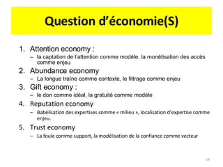 Question d’économie(S) Attention economy :  la captation de l’attention comme modèle, la monétisation des accès comme enjeu Abundance economy La longue traîne comme contexte, le filtrage comme enjeu Gift economy :  le don comme idéal, la gratuité comme modèle Reputation economy Babélisation des expertises comme « milieu », localisation d’expertise comme enjeu. Trust economy La foule comme support, la modélisation de la confiance comme vecteur 
